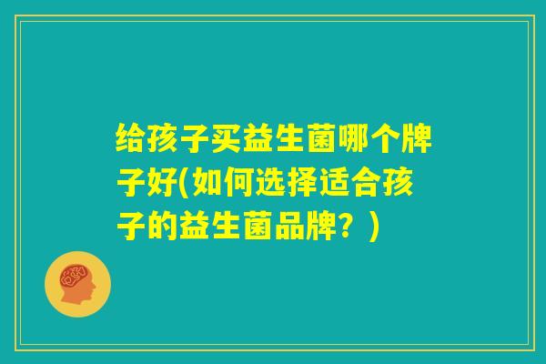 给孩子买益生菌哪个牌子好(如何选择适合孩子的益生菌品牌?) 给孩子买益生菌哪个牌子好(如何选择适合孩子的益生菌品牌?)
