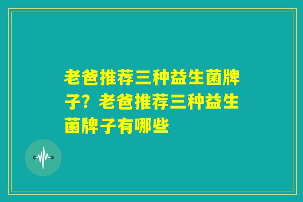 老爸推荐三种益生菌牌子？老爸推荐三种益生菌牌子有哪些