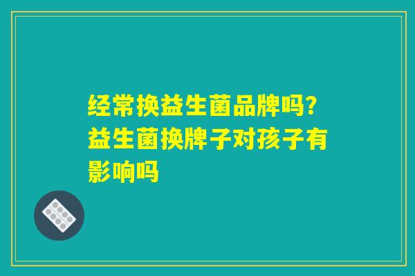 经常换益生菌品牌吗？益生菌换牌子对孩子有影响吗