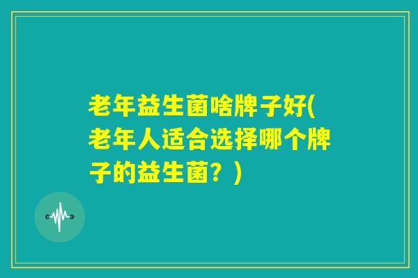 老年益生菌啥牌子好(老年人适合选择哪个牌子的益生菌？)