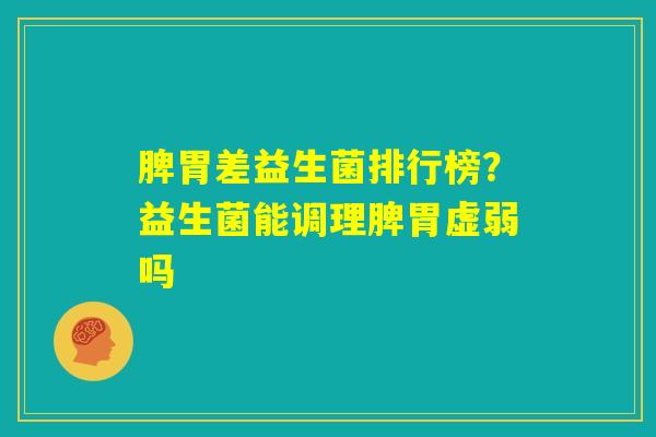 脾胃差益生菌排行榜？益生菌能调理脾胃虚弱吗