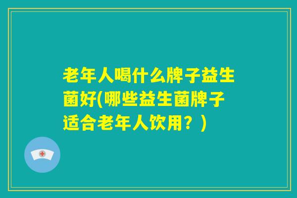 老年人喝什么牌子益生菌好(哪些益生菌牌子适合老年人饮用?) 老年人喝什么牌子益生菌好(哪些益生菌牌子适合老年人饮用?)