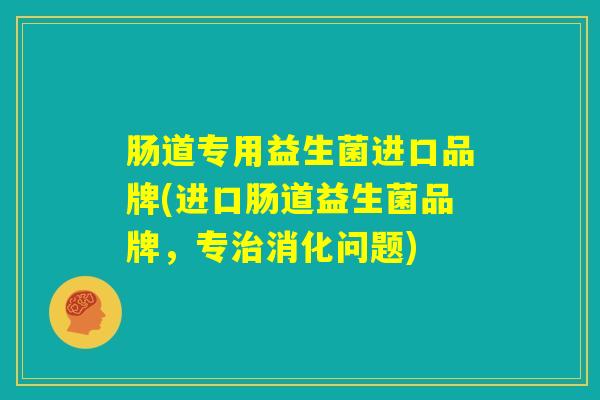 肠道专用益生菌进口品牌(进口肠道益生菌品牌，专治消化问题)