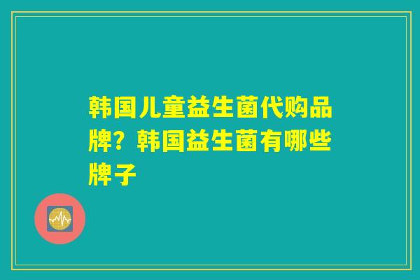 韩国儿童益生菌代购品牌?韩国益生菌有哪些牌子 韩国儿童益生菌代购品牌?韩国益生菌有哪些牌子