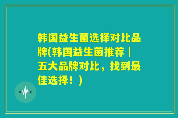 韩国益生菌选择对比品牌(韩国益生菌推荐│五大品牌对比，找到最佳选择！)