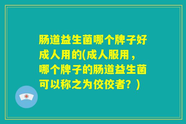 肠道益生菌哪个牌子好成人用的(成人服用，哪个牌子的肠道益生菌可以称之为佼佼者？)