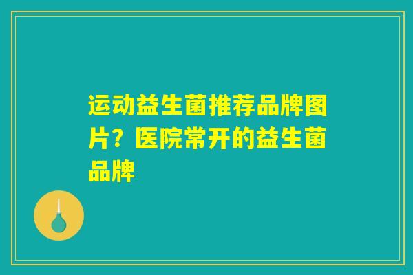 运动益生菌推荐品牌图片？医院常开的益生菌品牌