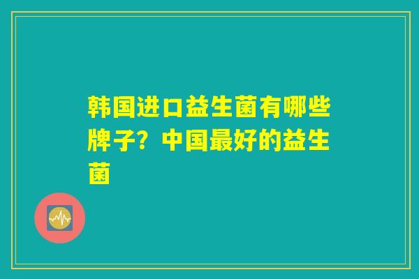 韩国进口益生菌有哪些牌子？中国最好的益生菌