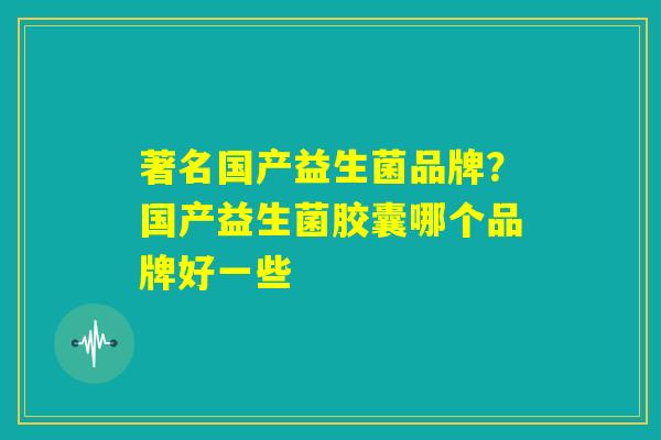 著名国产益生菌品牌？国产益生菌胶囊哪个品牌好一些