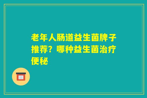 老年人肠道益生菌牌子推荐？哪种益生菌治疗便秘