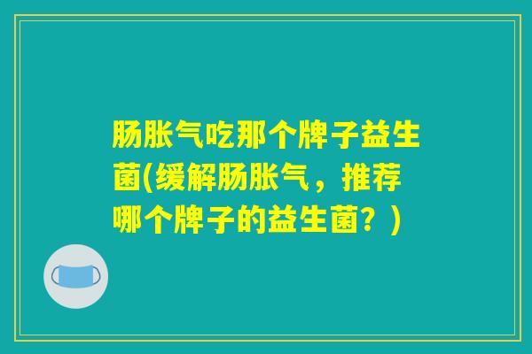 肠胀气吃那个牌子益生菌(缓解肠胀气，推荐哪个牌子的益生菌？)