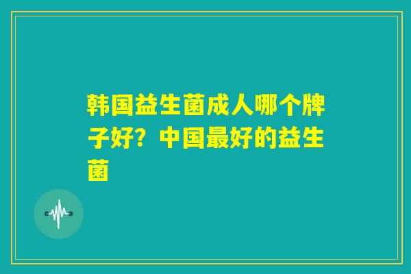 韩国益生菌成人哪个牌子好？中国最好的益生菌