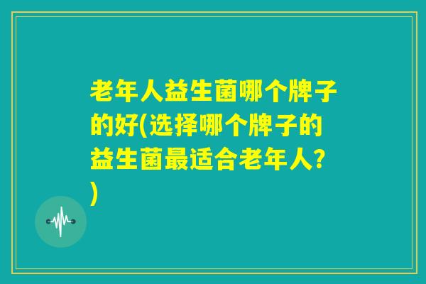 老年人益生菌哪个牌子的好(选择哪个牌子的益生菌最适合老年人？)
