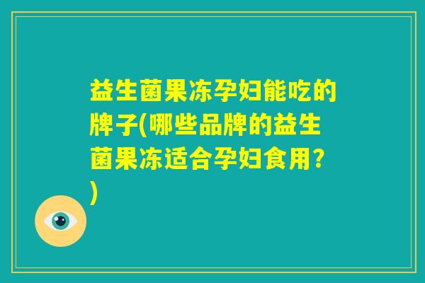 益生菌果冻孕妇能吃的牌子(哪些品牌的益生菌果冻适合孕妇食用？)