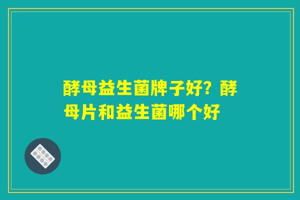 酵母益生菌牌子好？酵母片和益生菌哪个好