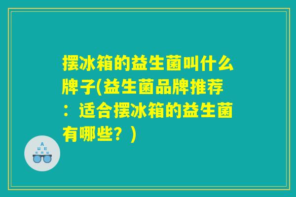 摆冰箱的益生菌叫什么牌子(益生菌品牌推荐：适合摆冰箱的益生菌有哪些？)