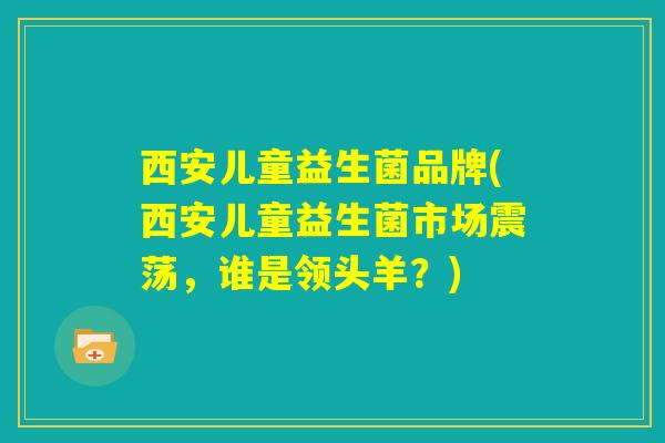 西安儿童益生菌品牌(西安儿童益生菌市场震荡,谁是领头羊?) 西安儿童益生菌品牌(西安儿童益生菌市场震荡,谁是领头羊?)