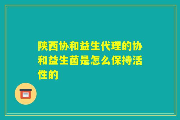陕西协和益生代理的协和益生菌是怎么保持活性的