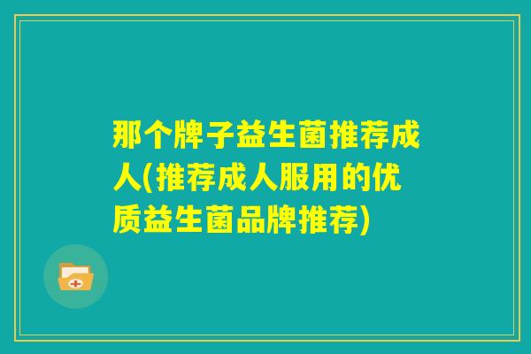 那个牌子益生菌推荐成人(推荐成人服用的优质益生菌品牌推荐) 那个牌子益生菌推荐成人(推荐成人服用的优质益生菌品牌推荐)