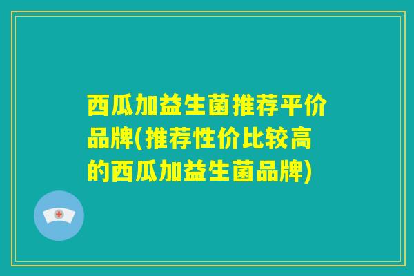 西瓜加益生菌推荐平价品牌(推荐性价比较高的西瓜加益生菌品牌) 西瓜加益生菌推荐平价品牌(推荐性价比较高的西瓜加益生菌品牌)