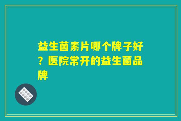 益生菌素片哪个牌子好?医院常开的益生菌品牌 益生菌素片哪个牌子好?医院常开的益生菌品牌