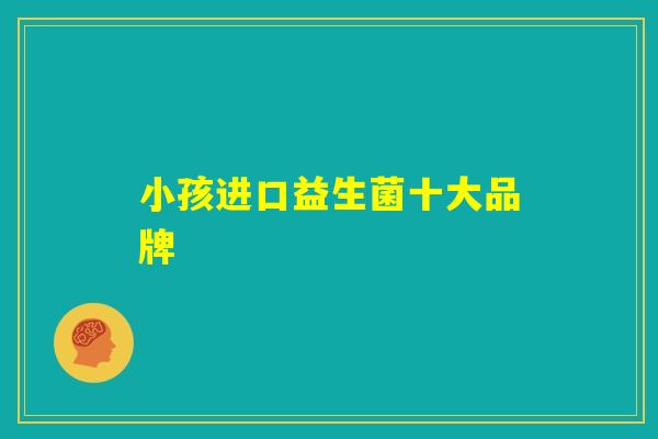 小孩进口益生菌十大品牌 小孩进口益生菌十大品牌