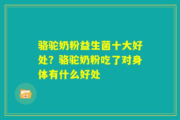 骆驼奶粉益生菌十大好处？骆驼奶粉吃了对身体有什么好处