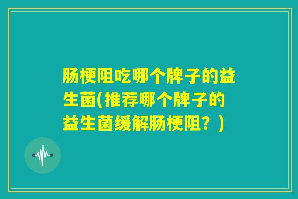 肠梗阻吃哪个牌子的益生菌(推荐哪个牌子的益生菌缓解肠梗阻？)
