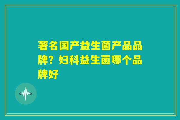 著名国产益生菌产品品牌？妇科益生菌哪个品牌好