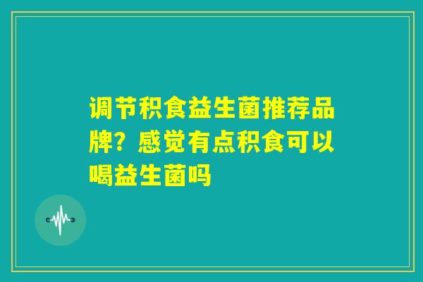 调节积食益生菌推荐品牌?感觉有点积食可以喝益生菌吗 调节积食益生菌推荐品牌?感觉有点积食可以喝益生菌吗