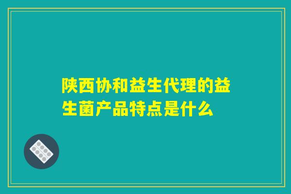 陕西协和益生代理的益生菌产品特点是什么