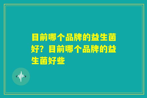目前哪个品牌的益生菌好？目前哪个品牌的益生菌好些