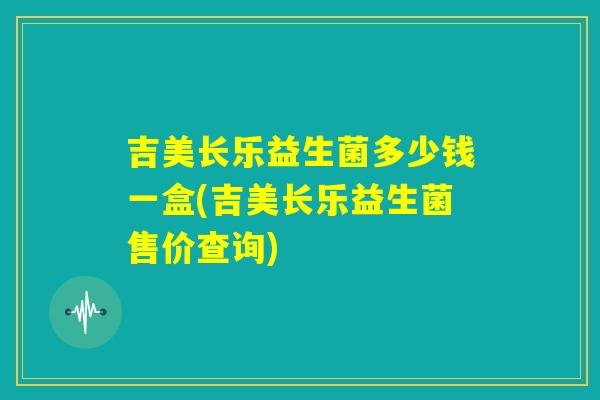 吉美长乐益生菌多少钱一盒(吉美长乐益生菌售价查询)