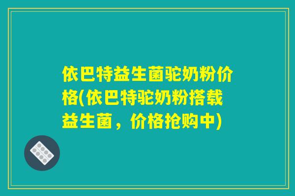依巴特益生菌驼奶粉价格(依巴特驼奶粉搭载益生菌，价格抢购中)