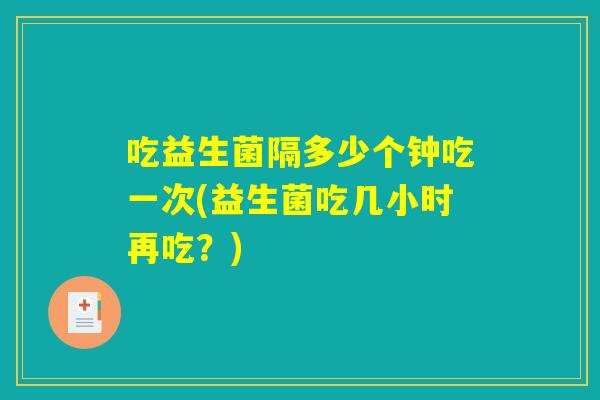 吃益生菌隔多少个钟吃一次(益生菌吃几小时再吃？)