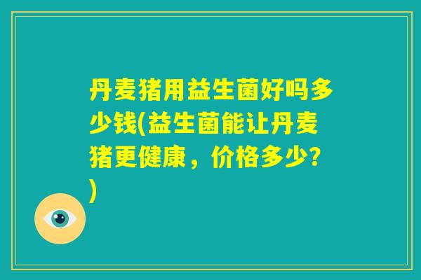 丹麦猪用益生菌好吗多少钱(益生菌能让丹麦猪更健康，价格多少？)