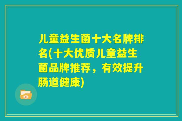 儿童益生菌十大名牌排名(十大优质儿童益生菌品牌推荐,有效提升肠道健康) 儿童益生菌十大名牌排名(十大优质儿童益生菌品牌推荐,有效提升肠道健康)