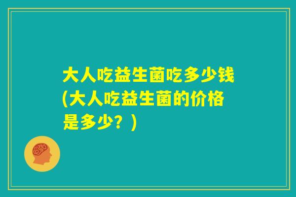 大人吃益生菌吃多少钱(大人吃益生菌的价格是多少?) 大人吃益生菌吃多少钱(大人吃益生菌的价格是多少?)