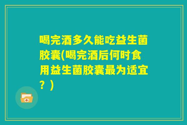 喝完酒多久能吃益生菌胶囊(喝完酒后何时食用益生菌胶囊最为适宜？)