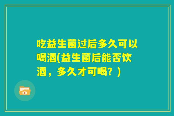吃益生菌过后多久可以喝酒(益生菌后能否饮酒，多久才可喝？)