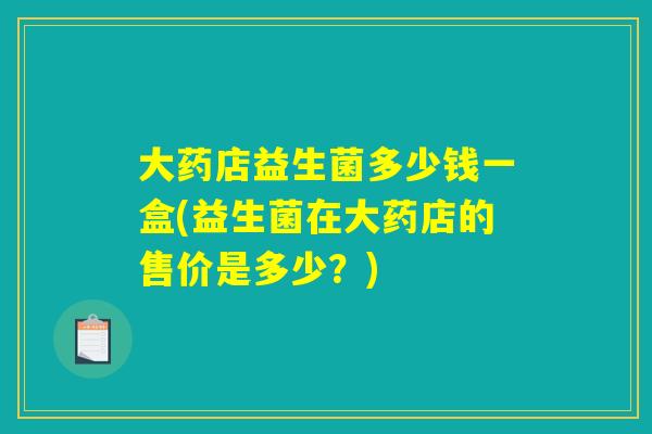 大药店益生菌多少钱一盒(益生菌在大药店的售价是多少？)