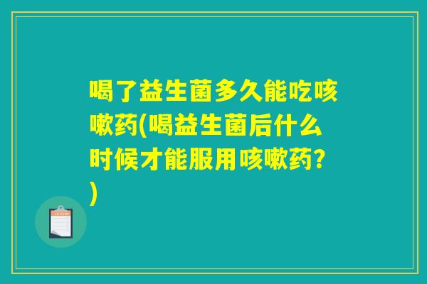 喝了益生菌多久能吃咳嗽药(喝益生菌后什么时候才能服用咳嗽药?) 喝了益生菌多久能吃咳嗽药(喝益生菌后什么时候才能服用咳嗽药?)