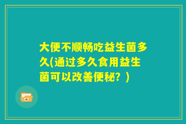 大便不顺畅吃益生菌多久(通过多久食用益生菌可以改善便秘？)