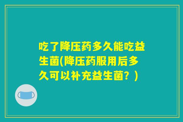 吃了降压药多久能吃益生菌(降压药服用后多久可以补充益生菌？)