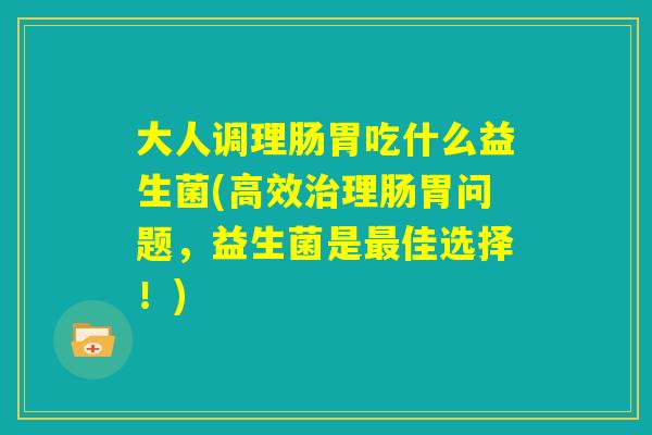 大人调理肠胃吃什么益生菌(高效治理肠胃问题,益生菌是最佳选择!) 大人调理肠胃吃什么益生菌(高效治理肠胃问题,益生菌是最佳选择!)