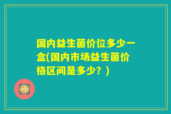 国内益生菌价位多少一盒(国内市场益生菌价格区间是多少?) 国内益生菌价位多少一盒(国内市场益生菌价格区间是多少?)
