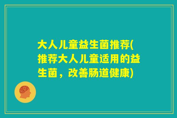 大人儿童益生菌推荐(推荐大人儿童适用的益生菌，改善肠道健康)