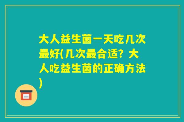 大人益生菌一天吃几次最好(几次最合适？大人吃益生菌的正确方法)