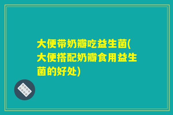 大便带奶瓣吃益生菌(大便搭配奶瓣食用益生菌的好处)