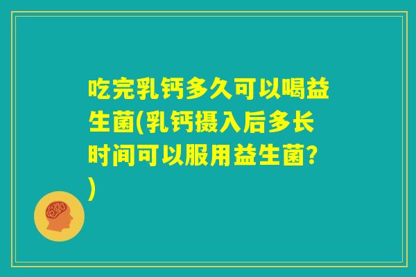 吃完乳钙多久可以喝益生菌(乳钙摄入后多长时间可以服用益生菌？)